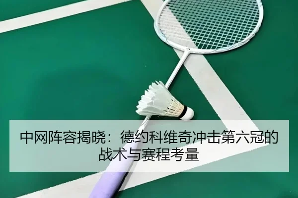 中网阵容揭晓：德约科维奇冲击第六冠的战术与赛程考量